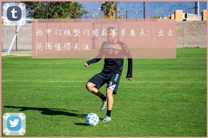 西甲门线型门将新赛季看点：出击范围值得关注